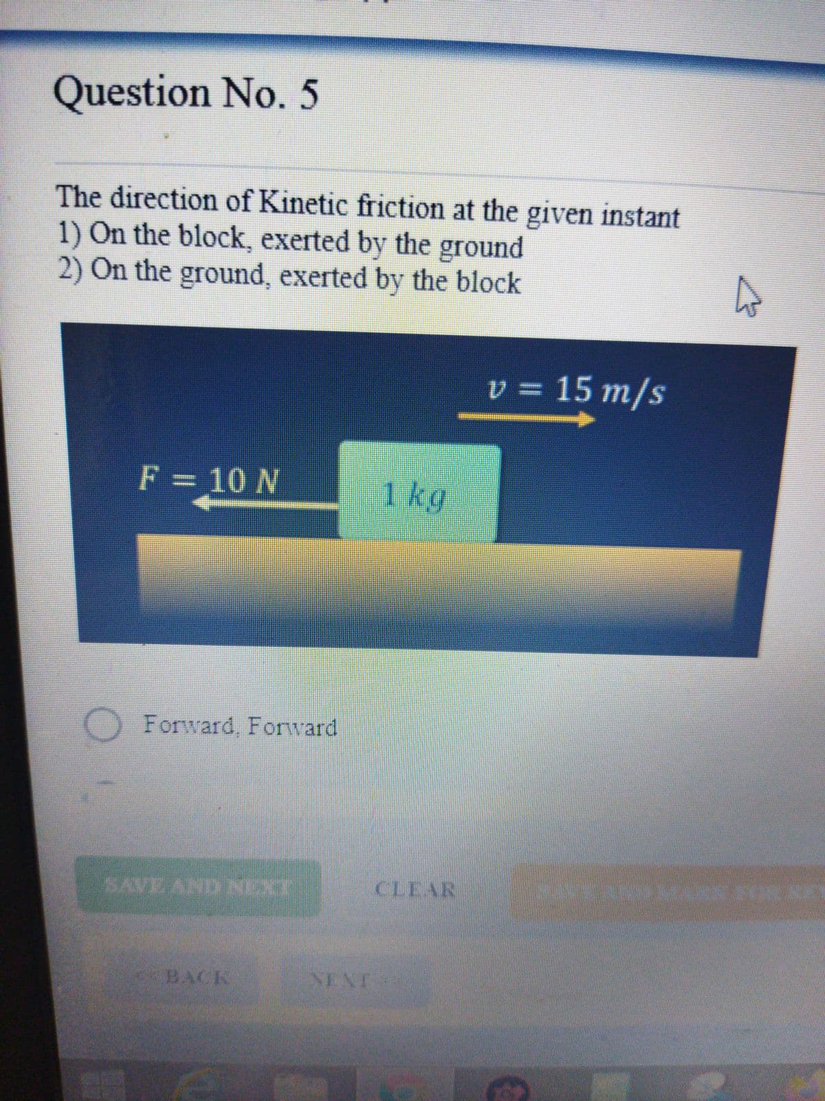 Question No. 5
The direction of Kinetic friction at the given instant
1) On the block, exerted by the ground
2) On the ground, exerted by the block
v = 15 m/s
F = 10 N
1kg
Forward, Forward
SAVE AND NEXT
CLEAR
BACK
NENT
