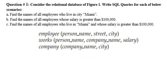 Question # 1: Consider the relational database of Figure 1. Write SQL Queries for each of below
scenarios:
a. Find the names of all employees who live in city "Miami".
b. Find the names of all employees whose salary is greater than $100,000.
c. Find the names of all employees who live in "Miami" and whose salary is greater than $100,000.
employee (person_name, street, city)
works (person_name, company_name, salary)
соmpany (companулате, сіty)
