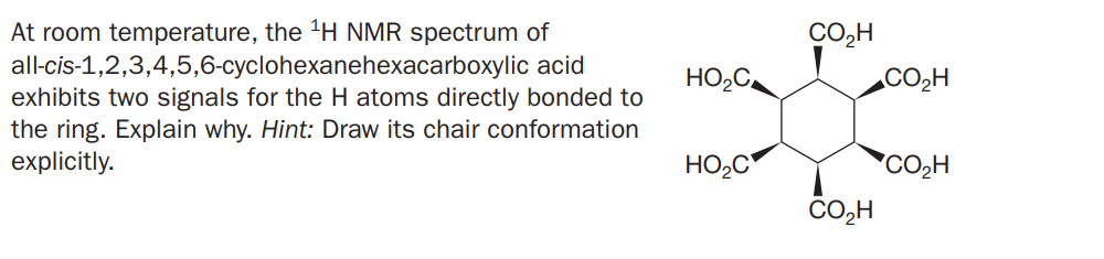 At room temperature, the 'H NMR spectrum of
all-cis-1,2,3,4,5,6-cyclohexanehexacarboxylic acid
exhibits two signals for the H atoms directly bonded to
the ring. Explain why. Hint: Draw its chair conformation
explicitly.
CO,H
HO,C
.CO2H
HO,C*
*CO2H
CO,H
