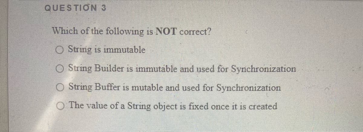 QUESTION 3
Which of the following is NOT correct?
O String is immutable
O String Builder is immutable and used for Synchronization
O String Buffer is mutable and used for Synchronization
O The value of a String object is fixed once it is created
