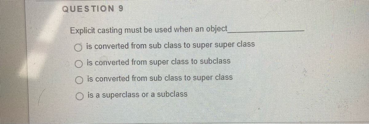 QUESTION 9
Explicit casting must be used when an object
O is converted from sub class to super super class
is converted from super class to subclass
is converted from sub class to super class
O is a superclass or a subclass
