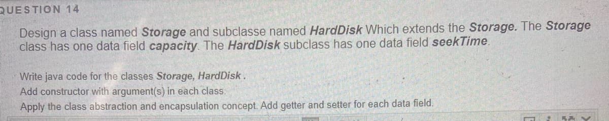 QUESTION 14
Design a class named Storage and subclasse named HardDisk Which extends the Storage. The Storage
class has one data field capacity The HardDisk subclass has one data field seekTime.
Write java code for the classes Storage, HardDisk.
Add constructor with argument(s) in each class.
Apply the class abstraction and encapsulation concept. Add getter and setter for each data field.
