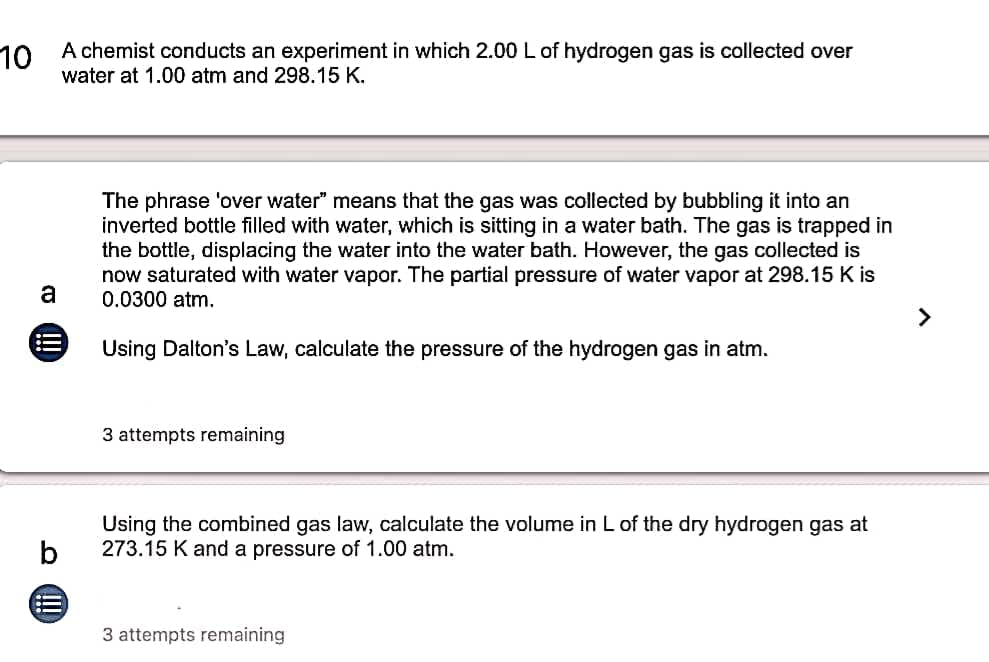 10 A chemist conducts an experiment in which 2.00 L of hydrogen gas is collected over
water at 1.00 atm and 298.15 K.
The phrase 'over water" means that the gas was collected by bubbling it into an
inverted bottle filled with water, which is sitting in a water bath. The gas is trapped in
the bottle, displacing the water into the water bath. However, the gas collected is
now saturated with water vapor. The partial pressure of water vapor at 298.15 K is
0.0300 atm.
a
>
Using Dalton's Law, calculate the pressure of the hydrogen gas in atm.
3 attempts remaining
Using the combined gas law, calculate the volume in L of the dry hydrogen gas at
273.15 K and a pressure of 1.00 atm.
3 attempts remaining