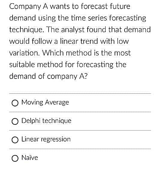 Company A wants to forecast future
demand using the time series forecasting
technique. The analyst found that demand
would follow a linear trend with low
variation. Which method is the most
suitable method for forecasting the
demand of company A?
Moving Average
O Delphi technique
Linear regression
O Naïve