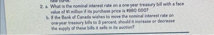 new curve.
2. a. What is the nominal interest rate on a one-year treasury bill with a face
value of $1 million if its purchase price is $980 000?
b. If the Bank of Canada wishes to move the nominal interest rate on
one-year treasury bills to 3 percent, should it increase or decrease i
the supply of these bills it sells in its auction?