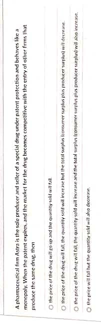A pharmaceutical firm Astra is the sole producer and seller of a special drug under patent protection and behaves like a
monopoly. When the patent expires, and the market for the drug becomes competitive with the entry of other firms that
produce the same drug, then
O the price of the drug will go up and the quantity sold will fall.
the price of the drug will fall, the quantity sold will increase but the total surplus (consumer surplus plus producer surplus) will decrease
O the price of the drug will fall, the quantity sold will increase and the total surplus (consumer surplus plus producer surplus) will also increase
O the price will fall but the quantity sold will also decrease.