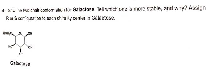 4. Draw the two chair conformation for Galactose. Tell which one is more stable, and why? Assign
R or S configuration to each chirality center in Galactose.
HOH.C
.OH
НО
OH
OH
Galactose