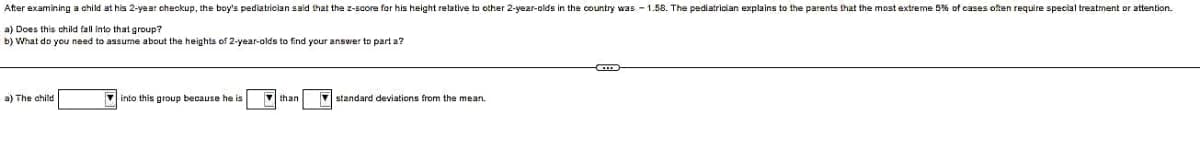 After examining a child at his 2-year checkup, the boy's pediatrician said that the z-score for his height relative to other 2-year-olds in the country was -1.58. The pediatrician explains to the parents that the most extreme 5% of cases often require special treatment or attention.
a) Does this child fall into that group?
b) What do you need to assume about the heights of 2-year-olds to find your answer to part a?
a) The child
into this group because he is
V
than
standard deviations from the mean.