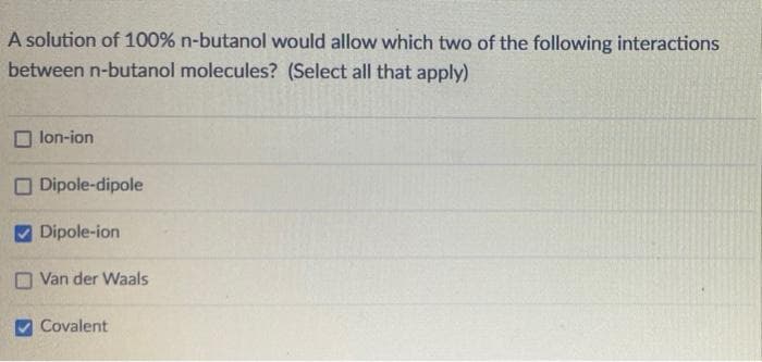 A solution of 100% n-butanol would allow which two of the following interactions
between n-butanol molecules? (Select all that apply)
lon-ion
Dipole-dipole
Dipole-ion
Van der Waals
Covalent