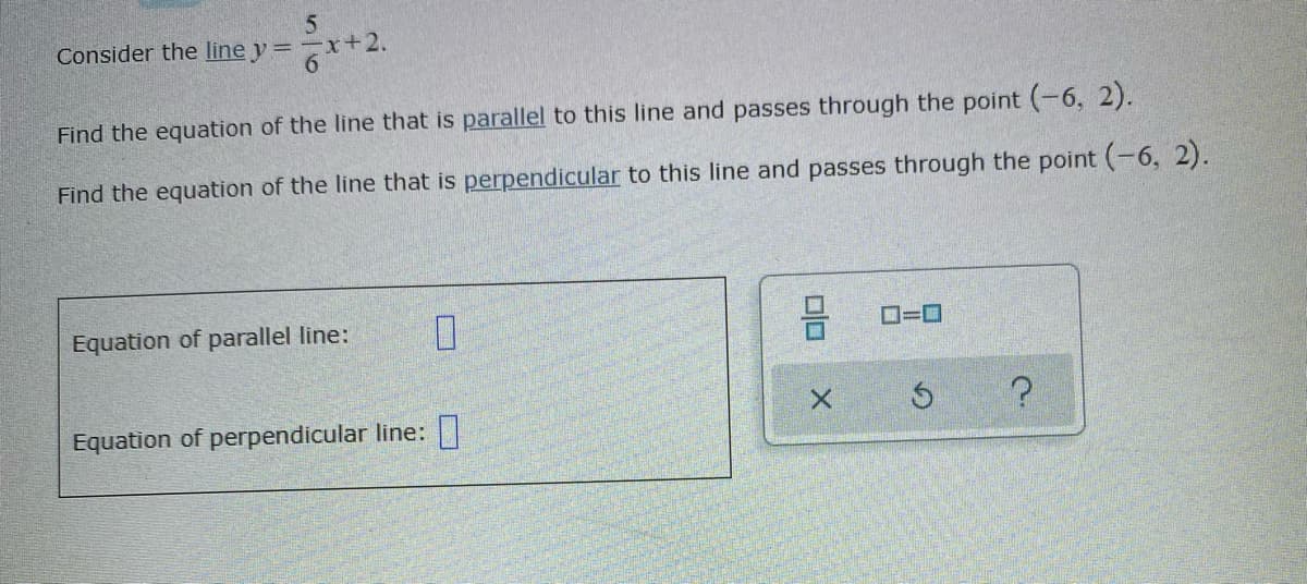 Consider the line y =
Find the equation of the line that is parallel to this line and passes through the point (-6, 2).
Find the equation of the line that is perpendicular to this line and passes through the point (-6, 2).
Equation of parallel line:
D=0
Equation of perpendicular line: |
