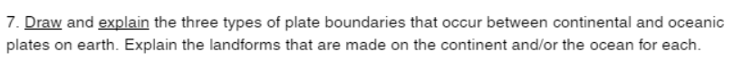 7. Draw and explain the three types of plate boundaries that occur between continental and oceanic
plates on earth. Explain the landforms that are made on the continent and/or the ocean for each.
