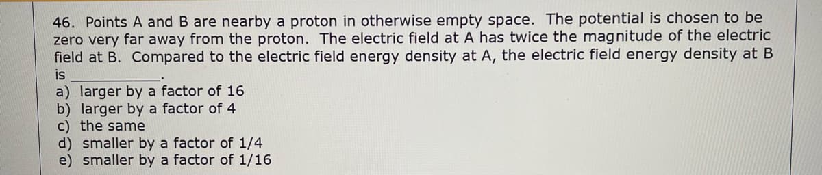 46. Points A and B are nearby a proton in otherwise empty space. The potential is chosen to be
zero very far away from the proton. The electric field at A has twice the magnitude of the electric
field at B. Compared to the electric field energy density at A, the electric field energy density at B
is
a) larger by a factor of 16
b) larger by a factor of 4
c) the same
d) smaller by a factor of 1/4
e) smaller by a factor of 1/16