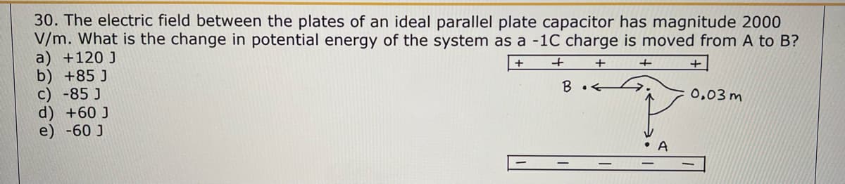 30. The electric field between the plates of an ideal parallel plate capacitor has magnitude 2000
V/m. What is the change in potential energy of the system as a -1C charge is moved from A to B?
a) +120 J
+
+
+
+
b) +85 J
c) -85 J
d) +60 J
e) -60 J
B.<
• A
+
0,03m