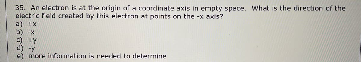 35. An electron is at the origin of a coordinate axis in empty space. What is the direction of the
electric field created by this electron at points on the -x axis?
a) +x
b) -x
c) +y
d) -y
e) more information is needed to determine