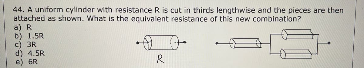 44. A uniform cylinder with resistance R is cut in thirds lengthwise and the pieces are then
attached as shown. What is the equivalent resistance of this new combination?
a) R
b) 1.5R
c) 3R
d) 4.5R
e) 6R
R