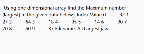 Using one dimensional array find the Maximum number
(largest) in the given data below: Index Value 0
32 1
27 2
64 3
18 4
95 5
14 6
90 7
70 8
60 9
37 Filename: ArrLargest.java
