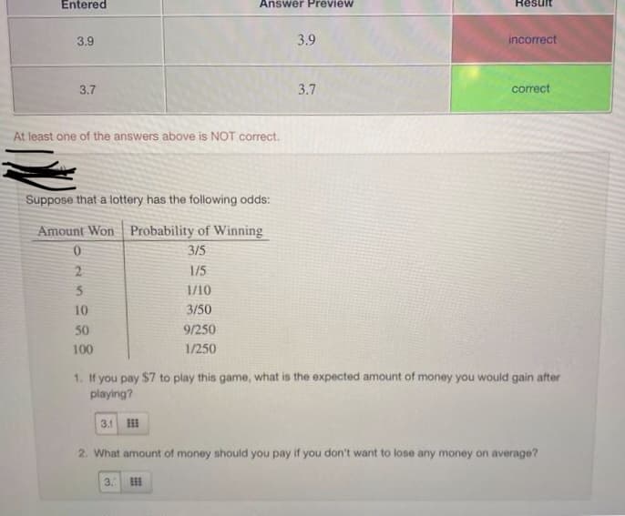 Entered
Answer Preview
Result
3.9
3.9
incorrect
3.7
3.7
correct
At least one of the answers above is NOT correct.
Suppose that a lottery has the following odds:
Amount Won Probability of Winning
0.
3/5
2
1/5
1/10
10
3/50
50
9/250
100
1/250
1. If you pay $7 to play this game, what is the expected amount of money you would gain after
playing?
3.1
2. What amount of money should you pay if you don't want to lose any money on average?
3.
