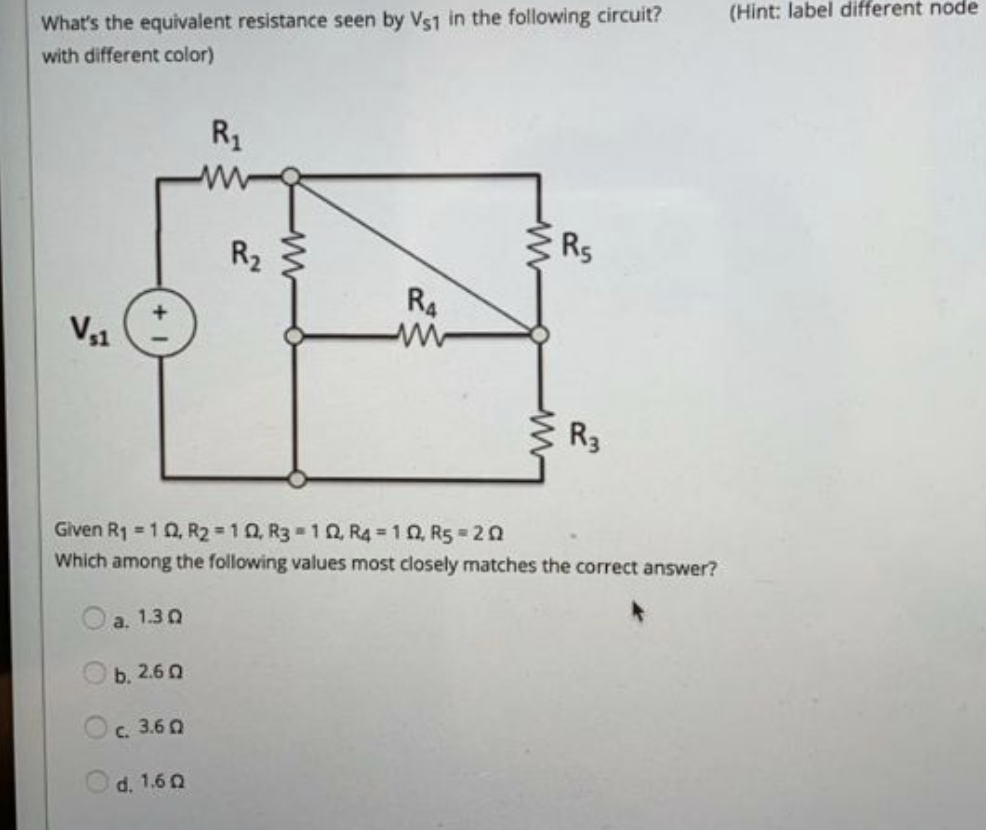 (Hint: label different node
What's the equivalent resistance seen by Vs1 in the following circuit?
with different color)
R1
R2
Rs
R4
V,1
3 R3
Given R1 = 10, R2 10, R3 10, R4 = 10, R5 20
Which among the following values most closely matches the correct answer?
a. 1.3 0
b. 2.6 0
с. 3.60
d. 1.6 Q
