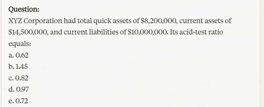 Question:
XYZ Corporation had total quick assets of $8,200,000, current assets of
$14,500,000, and current liabilities of $10,000,000. Its acid-test ratio
equals:
a. 0.62
b. 1.45
c. 0.82
d. 0.97
e. 0.72