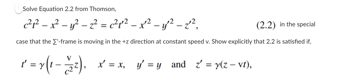 Solve Equation 2.2 from Thomson,
c² ₁² − x² − y² − z² = c²₁¹² — x²² - y²² − z²²,
(2.2) in the special
case that the ['-frame is moving in the+z direction at constant speed v. Show explicitly that 2.2 is satisfied if,
V
t'
t = y(t−22²), x = x, y'=y_and_z' = y(z-vt),