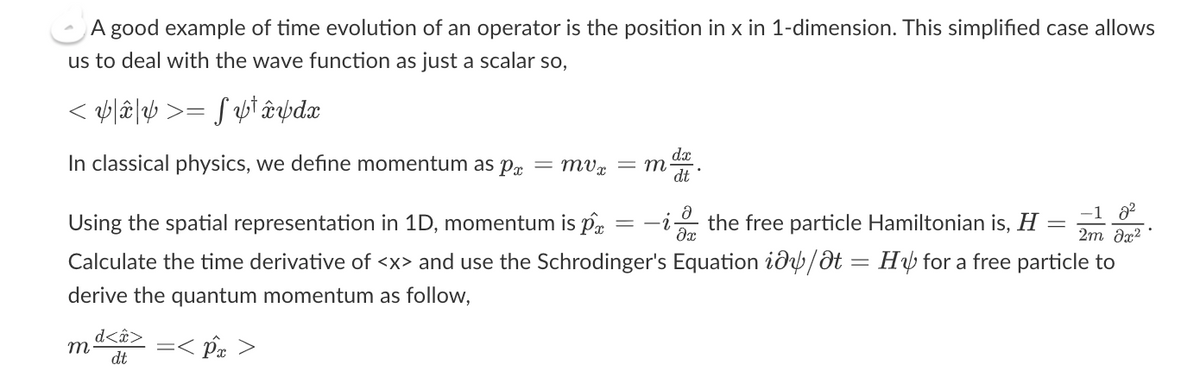 A good example of time evolution of an operator is the position in x in 1-dimension. This simplified case allows
us to deal with the wave function as just a scalar so,
< ¥\â\¥ >= ƒ ¥¹ â¥dx
In classical physics, we define momentum as pa
m
dx
dt
-
-1 8²
2m əx²
Using the spatial representation in 1D, momentum is p = -2
-ithe free particle Hamiltonian is, H
Calculate the time derivative of <x> and use the Schrodinger's Equation id/dt = Hy for a free particle to
derive the quantum momentum as follow,
=< p >
d<â>
dt
mvx = m.