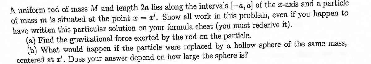 A uniform rod of mass M and length 2a lies along the intervals (-a, a] of the x-axis and a particle
of mass m is situated at the point x = x'. Show all work in this problem, even if you happen to
have written this particular solution on your formula sheet (you must rederive it).
(a) Find the gravitational force exerted by the rod on the particle.
(b) What would happen if the particle were replaced by a hollow sphere of the same mass,
centered at x'. Does your answer depend on how large the sphere is?