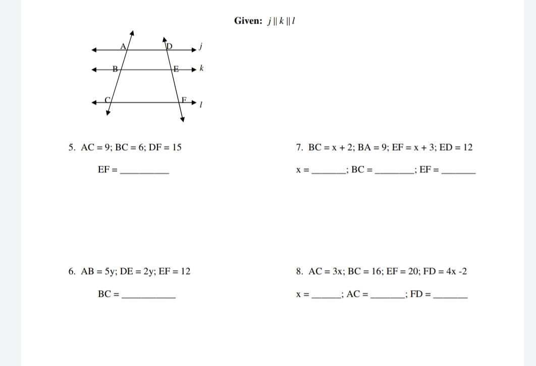 Given: j || k || l
5. AC = 9; BC = 6; DF = 15
7. BC = x + 2; BA = 9; EF = x + 3; ED = 12
EF =
X =
ВС -
; EF =
6. AB = 5y; DE = 2y; EF = 12
8. AC = 3x; BC = 16; EF = 20; FD = 4x -2
BC =
x = ; AC =
; FD =
