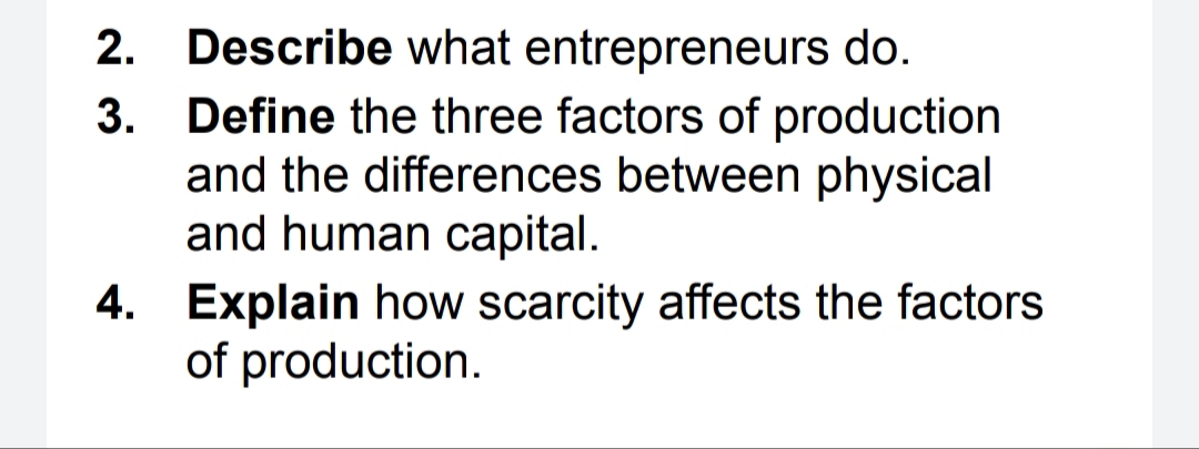 2. Describe what entrepreneurs do.
Define the three factors of production
and the differences between physical
and human capital.
3.
4. Explain how scarcity affects the factors
of production.
