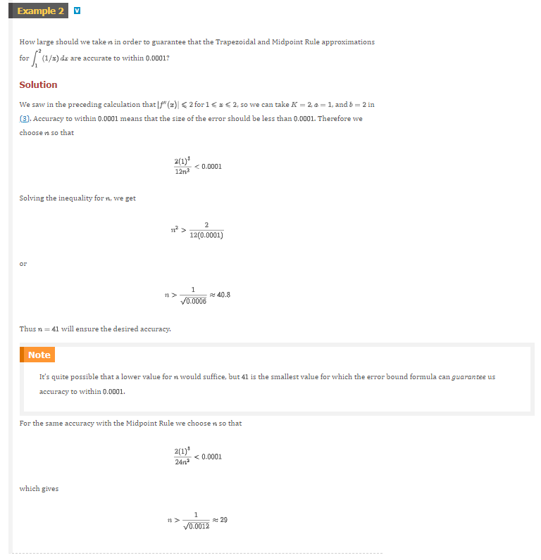 Example 2
How large should we taken in order to guarantee that the Trapezoidal and Midpoint Rule approximations
for
rf(1/2) de are accurate to within 0.0001?
Solution
We saw in the preceding calculation that|f" (z)| < 2 for 1 < x < 2, so we can take K = 2, a = 1, and b = 2 in
(3), Accuracy to within 0.0001 means that the size of the error should be less than 0.0001. Therefore we
choose n so that
Solving the inequality for n, we get
or
Thus n = 41 will ensure the desired accuracy.
2(1)³
12m²
11²
which gives
<0.0001
2
12(0.0001)
1
✓0.0006
Note
It's quite possible that a lower value for n would suffice, but 41 is the smallest value for which the error bound formula can guarantee us
accuracy to within 0.0001.
For the same accuracy with the Midpoint Rule we choose n so that
2(1)³
24m²
40.8
<0.0001
1
✓0.0012
29