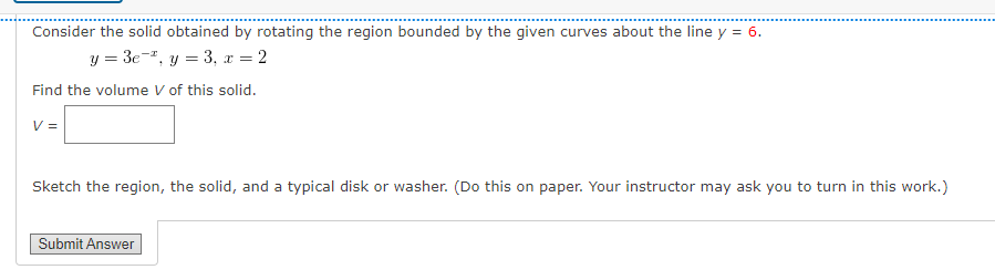 Consider the solid obtained by rotating the region bounded by the given curves about the line y = 6.
y = 3e", y = 3, x = 2
Find the volume V of this solid.
V =
Sketch the region, the solid, and a typical disk or washer. (Do this on paper. Your instructor may ask you to turn in this work.)
Submit Answer