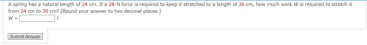 A spring has a natural length of 24 cm. If a 28-N force is required to keep it stretched to a length of 36 cm, how much work W is required to stretch it
from 24 cm to 30 cm? (Round your answer to two decimal places.)
W =
Submit Answer