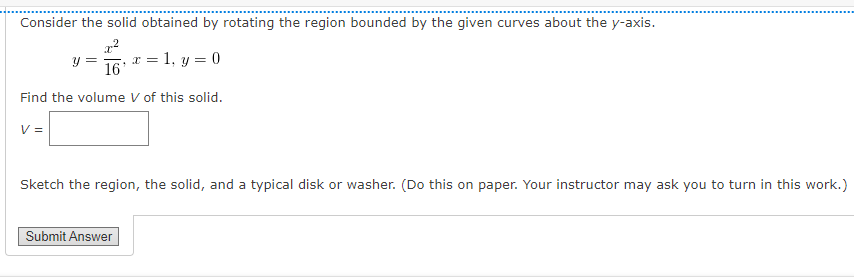 Consider the solid obtained by rotating the region bounded by the given curves about the y-axis.
y = , x = 1, y = 0
16
Find the volume V of this solid.
V =
Sketch the region, the solid, and a typical disk or washer. (Do this on paper. Your instructor may ask you to turn in this work.)
Submit Answer