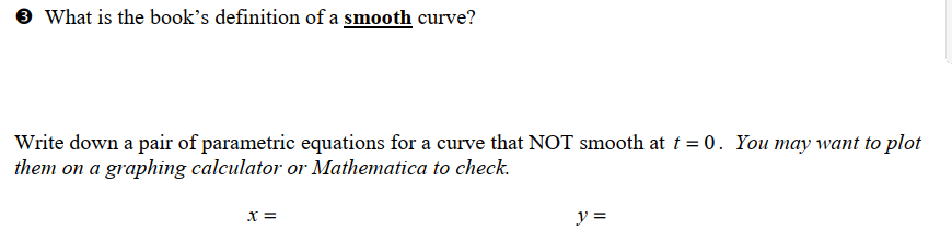 → What is the book's definition of a smooth curve?
Write down a pair of parametric equations for a curve that NOT smooth at t = 0. You may want to plot
them on a graphing calculator or Mathematica to check.
X =
y =