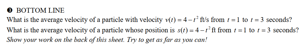 3 BOTTOM LINE
What is the average velocity of a particle with velocity v(t) = 4-t² ft/s from t = 1 to t = 3 seconds?
What is the average velocity of a particle whose position is s(t) = 4 - t² ft from t = 1 to t = 3 seconds?
Show your work on the back of this sheet. Try to get as far as you can!