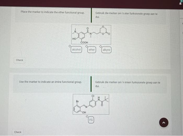 Place the marker to indicate the ether functional group.
Check
O
Check
HO
alcohol
Use the marker to indicate an imine functional group
COOH
Br
TO
OH
O
ether
FG
Gebruik die merker om 'n eter funksionele groep aan te
dui.
ů
alkyne
Gebruik die merker om 'n imien funksionele groep aan te
dui.