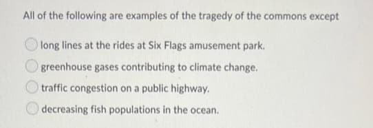 All of the following are examples of the tragedy of the commons except
long lines at the rides at Six Flags amusement park.
greenhouse gases contributing to climate change.
traffic congestion on a public highway.
decreasing fish populations in the ocean.