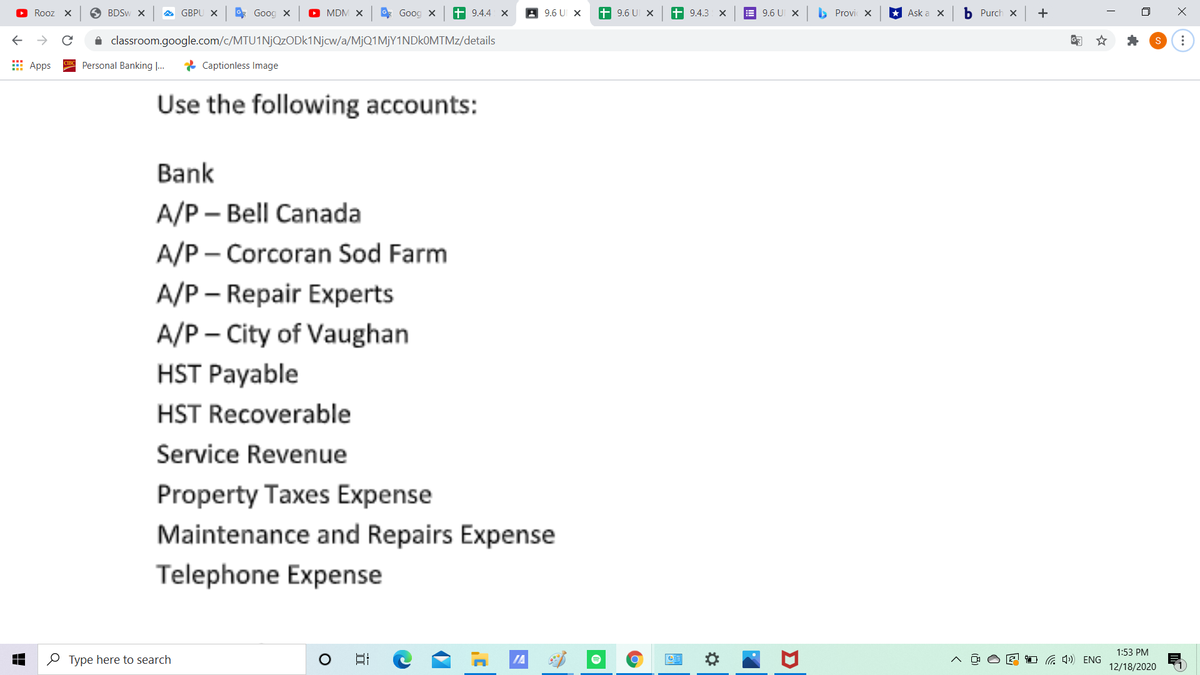 Rooz X
O BDSW X
GBPU X
* Goog x
O MDM X
g Goog X
+ 9.4.4 X
A 9.6 U X
+ 9.6 U x
+ 9.4.3 X
E 9.6 UI X
b Provi X
* Ask a X
b Purch x
+
i classroom.google.com/c/MTU1NjQzODK1Njcw/a/MjQ1MjY1NDkOMTMz/details
E Apps
Personal Banking ...
* Captionless Image
Use the following accounts:
Bank
A/P – Bell Canada
A/P - Corcoran Sod Farm
A/P – Repair Experts
A/P – City of Vaughan
HST Payable
HST Recoverable
Service Revenue
Property Taxes Expense
Maintenance and Repairs Expense
Telephone Expense
1:53 PM
O Type here to search
IA
1 G 4) ENG
12/18/2020
