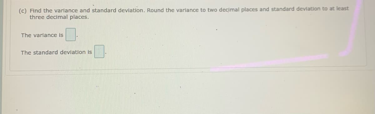 (c) Find the variance and standard devlation. Round the variance to two decimal places and standard devlation to at least
three decimal places.
The variance is
The standard deviation is
