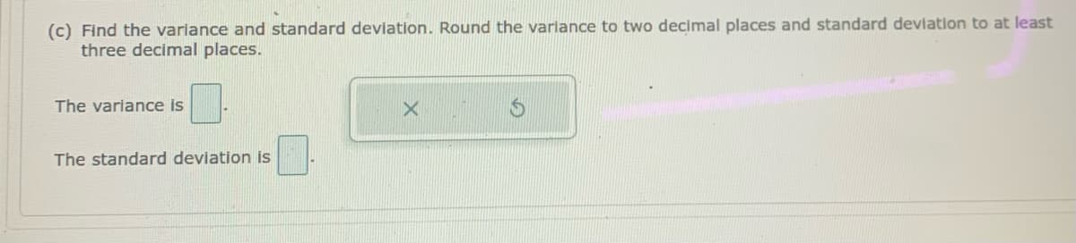 (c) Find the varlance and standard deviation. Round the variance to two decimal places and standard devlation to at least
three decimal places.
The variance is
The standard deviation is
