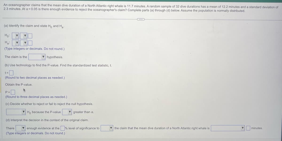 An oceanographer claims that the mean dive duration of a North Atlantic right whale is 11.7 minutes. A random sample of 32 dive durations has a mean of 12.2 minutes and a standard deviation of
2.3 minutes. At a = 0.05 is there enough evidence to reject the oceanographer's claim? Complete parts (a) through (d) below. Assume the population is normally distributed.
(a) Identify the claim and state Ho and H.
Ho:
H₂:
▼ ▼
(Type integers or decimals. Do not round.)
▼ ▼
hypothesis.
(b) Use technology to find the P-value. Find the standardized test statistic, t.
The claim is the
t=
(Round to two decimal places as needed.)
Obtain the P-value.
4
P=
(Round to three decimal places as needed.)
(c) Decide whether to reject or fail to reject the null hypothesis.
Ho because the P-value
greater than a.
(d) Interpret the decision in the context of the original claim.
There
enough evidence at the
(Type integers or decimals. Do not round.)
level of significance to
...
the claim that the mean dive duration of a North Atlantic right whale is
minutes.