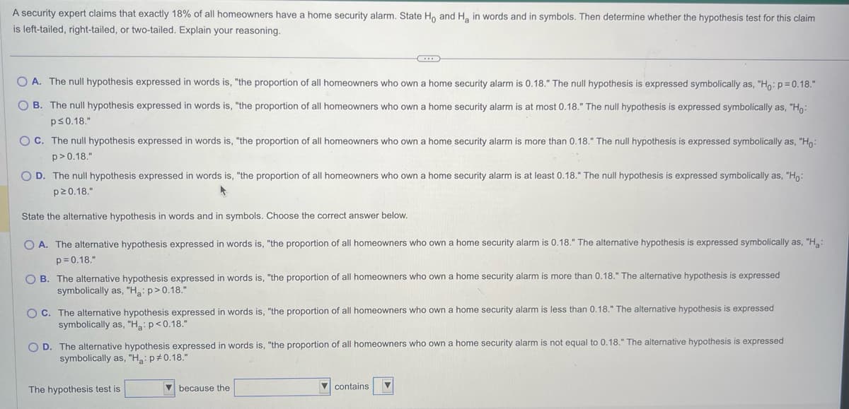 A security expert claims that exactly 18% of all homeowners have a home security alarm. State Ho and H₂ in words and in symbols. Then determine whether the hypothesis test for this claim
is left-tailed, right-tailed, or two-tailed. Explain your reasoning.
OA. The null hypothesis expressed in words is, "the proportion of all homeowners who own a home security alarm is 0.18." The null hypothesis is expressed symbolically as, "Ho: p=0.18."
OB. The null hypothesis expressed in words is, "the proportion of all homeowners who own a home security alarm is at most 0.18." The null hypothesis is expressed symbolically as, "Ho:
p≤0.18."
OC. The null hypothesis expressed in words is, "the proportion of all homeowners who own a home security alarm is more than 0.18." The null hypothesis is expressed symbolically as, "Ho:
p>0.18."
←
O D. The null hypothesis expressed in words is, "the proportion of all homeowners who own a home security alarm is at least 0.18." The null hypothesis is expressed symbolically as, "Ho:
p20.18."
A
State the alternative hypothesis in words and in symbols. Choose the correct answer below.
OA. The alternative hypothesis expressed in words is, "the proportion of all homeowners who own a home security alarm is 0.18." The alternative hypothesis is expressed symbolically as, "H₂:
p=0.18."
OB. The alternative hypothesis expressed in words is, "the proportion of all homeowners who own a home security alarm is more than 0.18." The alternative hypothesis is expressed
symbolically as, "Ha: p>0.18."
OC. The alternative hypothesis expressed in words is, "the proportion of all homeowners who own a home security alarm is less than 0.18." The alternative hypothesis is expressed
symbolically as, "Ha: p<0.18."
OD. The alternative hypothesis expressed in words is, "the proportion of all homeowners who own a home security alarm is not equal to 0.18." The alternative hypothesis is expressed
symbolically as, "Ha: p *0.18."
The hypothesis test is
because the
contains ▼