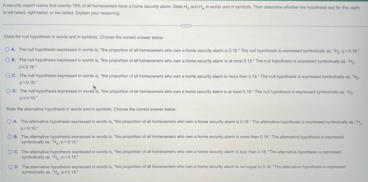 A security expert claims that exactly 18% of all homeowners have a home security alarm. State Ho and H₂ in words and in symbols. Then determine whether the hypothesis test for this claim
is left-tailed, right-tailed, or two-tailed. Explain your reasoning.
State the null hypothesis in words and in symbols. Choose the correct answer below.
OA. The null hypothesis expressed in words is, "the proportion of all homeowners who own a home security alarm is 0.18." The null hypothesis is expressed symbolically as, "Ho: p=0.18."
OB. The null hypothesis expressed in words is, "the proportion of all homeowners who own a home security alarm is at most 0.18." The null hypothesis is expressed symbolically as, "Ho:
p≤0.18."
OC. The null hypothesis expressed in words is, "the proportion of all homeowners who own a home security alarm is more than 0.18." The null hypothesis is expressed symbolically as, "Ho:
p> 0.18."
OD. The null hypothesis expressed in words is, "the proportion of all homeowners who own home security alarm is at least 0.18." The null hypothesis is expressed symbolically as, "Ho:
p≥0.18."
State the alternative hypothesis in words and in symbols. Choose the correct answer below.
O A. The alternative hypothesis expressed in words is, "the proportion of all homeowners who own a home security alarm is 0.18." The alternative hypothesis is expressed symbolically as, "H₂:
p=0.18."
OB. The alternative hypothesis expressed in words is, "the proportion of all homeowners who own a home security alarm is more than 0.18." The alternative hypothesis is expressed
symbolically as, "H₂: p>0.18."
OC. The alternative hypothesis expressed in words is, "the proportion of all homeowners who own home security alarm is less than 0.18." The alternative hypothesis is expressed
symbolically as, "Ha: p<0.18."
O D. The alternative hypothesis expressed in words is, "the proportion of all homeowners who own a home security alarm is not equal to 0.18." The alternative hypothesis is expressed
symbolically as, "Ha: p *0.18."