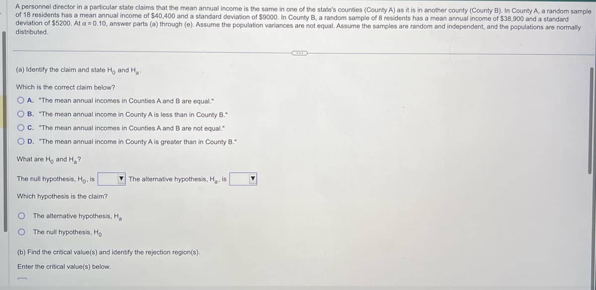 A personnel director in a particular state claims that the mean annual income is the same in one of the state's counties (County A) as it is in another county (County B). In County A, a random sample
of 18 residents has a mean annual income of $40,400 and a standard deviation of $9000. In County B, a random sample of 8 residents has a mean annual income of $38,900 and a standard
deviation of $5200. At x = 0.10, answer parts (a) through (e). Assume the population variances are not equal. Assume the samples are random and independent, and the populations are normally
distributed.
(a) Identify the claim and state Ho and Ha
Which is the correct claim below?
OA. "The mean annual incomes in Counties A and B are equal."
B. "The mean annual income in County A is less than in County B."
OC. "The mean annual incomes in Counties A and B are not equal."
O D. "The mean annual income in County A is greater than in County B."
What are Ho and Ha?
The null hypothesis, Ho, is
Which hypothesis is the claim?
O The alternative hypothesis, Ha
O The null hypothesis, Ho
The alternative hypothesis, Ha, is
(b) Find the critical value(s) and identify the rejection region(s).
Enter the critical value(s) below.
n
C