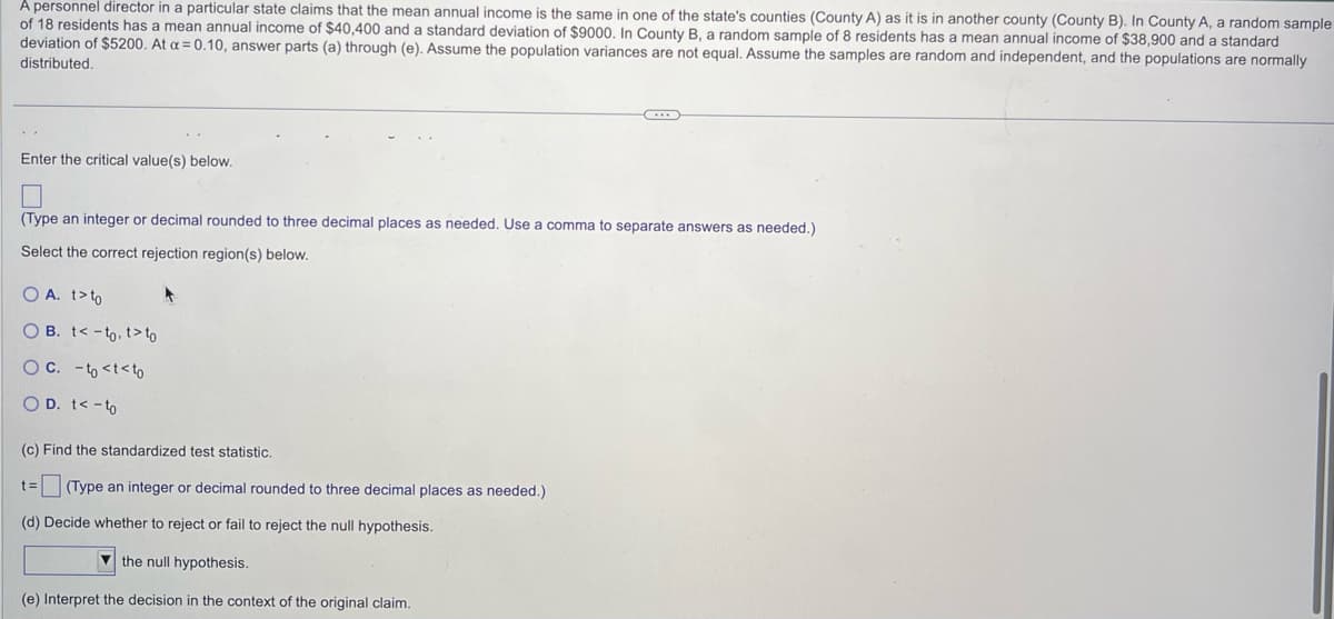 A personnel director in a particular state claims that the mean annual income is the same in one of the state's counties (County A) as it is in another county (County B). In County A, a random sample
of 18 residents has a mean annual income of $40,400 and a standard deviation of $9000. In County B, a random sample of 8 residents has a mean annual income of $38,900 and a standard
deviation of $5200. At a = 0.10, answer parts (a) through (e). Assume the population variances are not equal. Assume the samples are random and independent, and the populations are normally
distributed.
Enter the critical value(s) below.
(Type an integer or decimal rounded to three decimal places as needed. Use comma to separate answers as needed.)
Select the correct rejection region(s) below.
O A. t>to
OB. t-to. t>to
O C. -to <t<to
O D. t < -to
(c) Find the standardized test statistic.
t= (Type an integer or decimal rounded to three decimal places as needed.)
(d) Decide whether to reject or fail to reject the null hypothesis.
the null hypothesis.
(e) Interpret the decision in the context of the original claim.