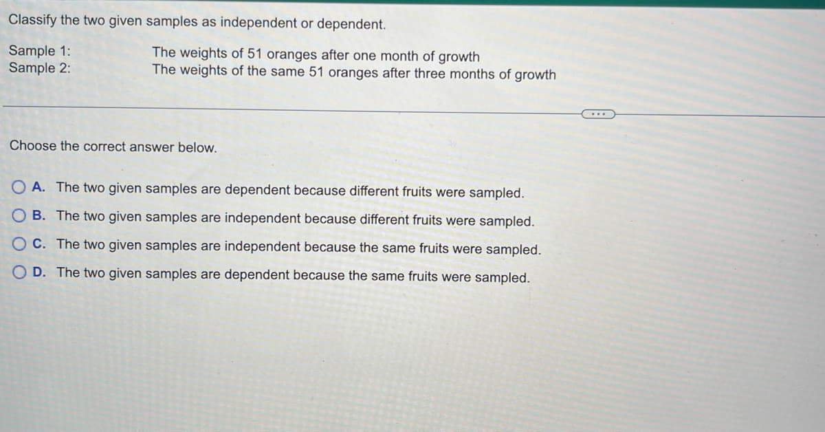 Classify the two given samples as independent or dependent.
Sample 1:
Sample 2:
The weights of 51 oranges after one month of growth
The weights of the same 51 oranges after three months of growth
Choose the correct answer below.
OA. The two given samples are dependent because different fruits were sampled.
OB. The two given samples are independent because different fruits were sampled.
OC. The two given samples are independent because the same fruits were sampled.
OD. The two given samples are dependent because the same fruits were sampled.