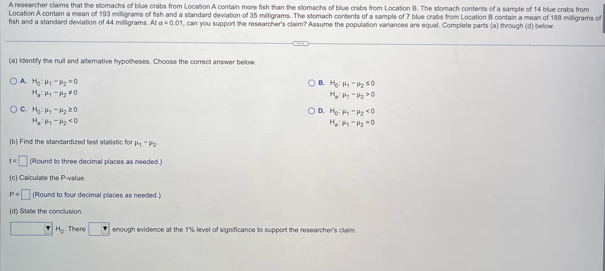 A researcher claims that the stomachs of blue crabs from Location A contain more fish than the stomachs of blue crabs from Location B. The stomach contents of a sample of 14 blue crabs from
Location A contain a mean of 193 milligrams of fish and a standard deviation of 35 milligrams. The stomach contents of a sample of 7 blue crabs from Location B contain a mean of 188 milligrams of
fish and a standard deviation of 44 milligrams. At α = 0.01, can you support the researcher's claim? Assume the population variances are equal. Complete parts (a) through (d) below.
(a) Identify the null and alternative hypotheses. Choose the correct answer below.
OA. Ho: H₁ H₂=0
на: 11 - 270
OC. Ho: H₁ H₂ 20
Ha: H1 H₂ <0
(b) Find the standardized test statistic for H₁ H2-
t= (Round to three decimal places as needed.).
(c) Calculate the P-value.
P=
(Round to four decimal places as needed.)
(d) State the conclusion.
Ho. There
OB. Ho: H1 H₂ 50
Hai H-H220
OD. Ho: H₁ H₂ <0
HaiH-H2=0
enough evidence at the 1% level of significance to support the researcher's claim.