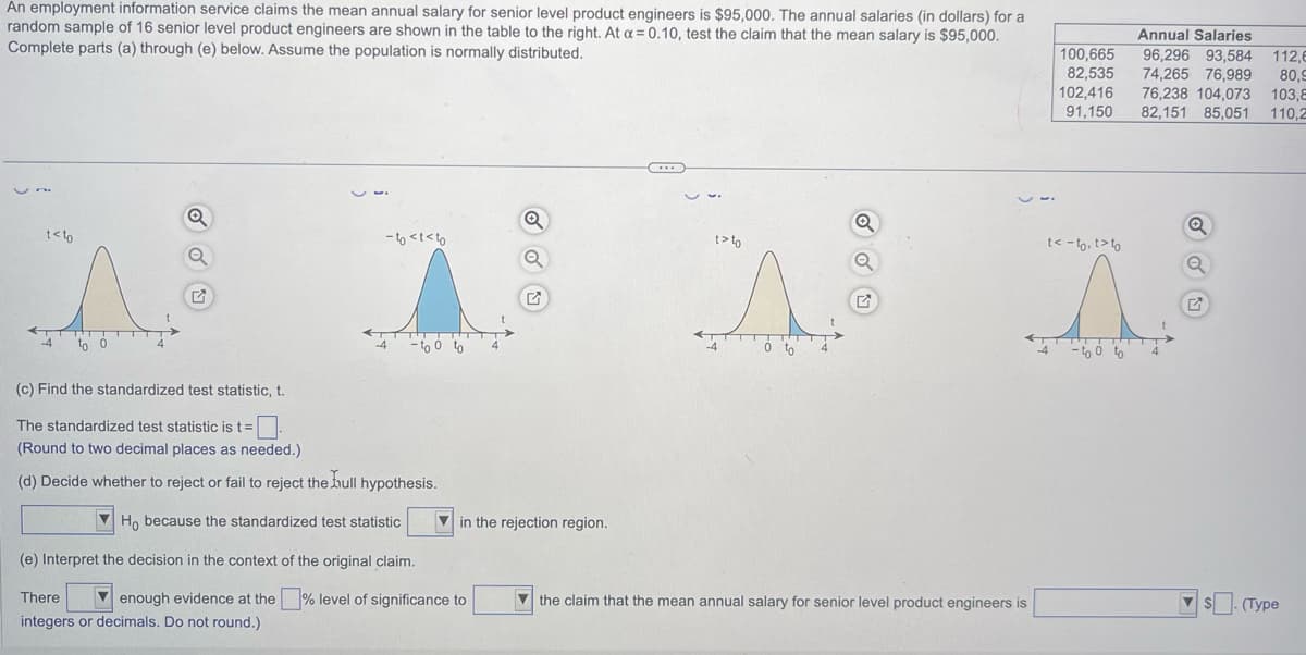 An employment information service claims the mean annual salary for senior level product engineers is $95,000. The annual salaries (in dollars) for a
random sample of 16 senior level product engineers are shown in the table to the right. At a = 0.10, test the claim that the mean salary is $95,000.
Complete parts (a) through (e) below. Assume the population is normally distributed.
t<to
Q
Q
-to <t<to
-to o to
(c) Find the standardized test statistic, t.
The standardized test statistic is t = 0
(Round to two decimal places as needed.)
(d) Decide whether to reject or fail to reject the hull hypothesis.
Ho because the standardized test statistic
(e) Interpret the decision in the context of the original claim.
There
enough evidence at the
integers or decimals. Do not round.)
Q
level of significance to
Q
in the rejection region.
t> to
0 to
Q
Q
the claim that the mean annual salary for senior level product engineers is
100,665
82,535
102,416
91,150
t< - to, t>to
Â
-to o to
-4
Annual Salaries
96,296 93,584 112,6
74,265 76,989 80,9
76,238 104,073 103,E
82,151 85,051 110,2
Q
$. (Type