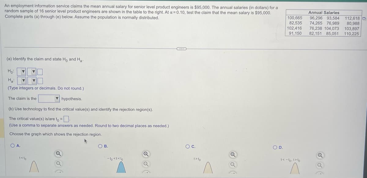 An employment information service claims the mean annual salary for senior level product engineers is $95,000. The annual salaries (in dollars) for a
random sample of 16 senior level product engineers are shown in the table to the right. At a=0.10, test the claim that the mean salary is $95,000.
Complete parts (a) through (e) below. Assume the population is normally distributed.
(a) Identify the claim and state Ho and Ha
Ho:
▼ ▼
Ha:
▼ ▼
(Type integers or decimals. Do not round.)
The claim is the
hypothesis.
(b) Use technology to find the critical value(s) and identify the rejection region(s).
The critical value(s) is/are to =
(Use a comma to separate answers as needed. Round to two decimal places as needed.)
Choose the graph which shows the rejection region.
OA.
t<to
Q
O B.
-to <t<to
Q
O C.
t>to
Q
O D.
Annual Salaries
100,665
82,535
96,296 93,584 112,618 C
74,265 76,989 80,988
102,416 76,238 104,073 103,897
91,150 82,151 85,051 110,225
t<-to. t>to
Q