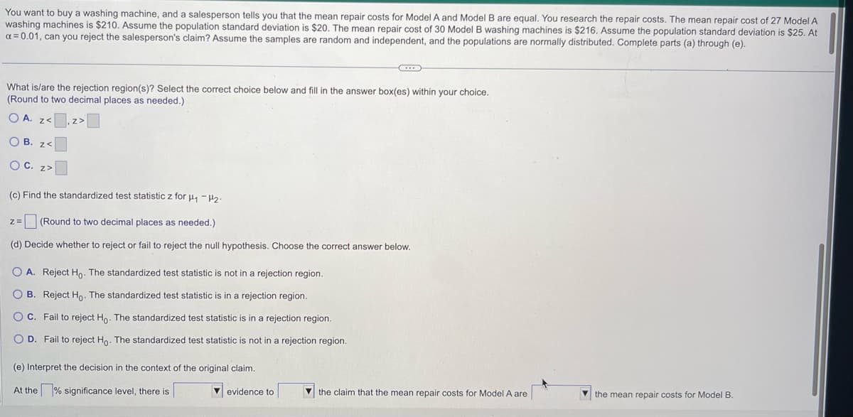 You want to buy a washing machine, and a salesperson tells you that the mean repair costs for Model A and Model B are equal. You research the repair costs. The mean repair cost of 27 Model A
washing machines is $210. Assume the population standard deviation is $20. The mean repair cost of 30 Model B washing machines is $216. Assume the population standard deviation is $25. At
x = 0.01, can you reject the salesperson's claim? Assume the samples are random and independent, and the populations are normally distributed. Complete parts (a) through (e).
What is/are the rejection region(s)? Select the correct choice below and fill in the answer box(es) within your choice.
(Round to two decimal places as needed.)
OA. z<z>
OB. z<
O C. z>
(c) Find the standardized test statistic z for H₁-H₂-
Z= (Round to two decimal places as needed.).
(d) Decide whether to reject or fail to reject the null hypothesis. Choose the correct answer below.
OA. Reject Ho. The standardized test statistic is not in a rejection region.
B. Reject Ho. The standardized test statistic is in a rejection region.
OC. Fail to reject Ho. The standardized test statistic is in a rejection region.
O D. Fail to reject Ho. The standardized test statistic is not in a rejection region.
(e) Interpret the decision in the context of the original claim.
At the significance level, there is
...
evidence to
the claim that the mean repair costs for Model A are
the mean repair costs for Model B.