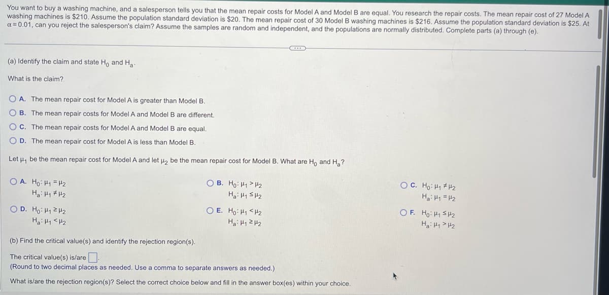 You want to buy a washing machine, and a salesperson tells you that the mean repair costs for Model A and Model B are equal. You research the repair costs. The mean repair cost of 27 Model A
washing machines is $210. Assume the population standard deviation is $20. The mean repair cost of 30 Model B washing machines is $216. Assume the population standard deviation is $25. At
α = 0.01, can you reject the salesperson's claim? Assume the samples are random and independent, and the populations are normally distributed. Complete parts (a) through (e).
(a) Identify the claim and state Ho and Ha-
What is the claim?
OA. The mean repair cost for Model A is greater than Model B.
OB. The mean repair costs for Model A and Model B are different.
C. The mean repair costs for Model A and Model B are equal.
OD. The mean repair cost for Model A is less than Model B.
Let μ, be the mean repair cost for Model A and let μ₂ be the mean repair cost for Model B. What are Ho and H₂?
OA. Ho: H₁ H₂
Hai HH2
OD. Ho: H2H2
на: на <H2
OB. Ho: H₁ H₂
Hai HSH2
O E. Ho: H₁ <H₂
Hai H12H2
(b) Find the critical value(s) and identify the rejection region(s).
The critical value(s) is/are
(Round to two decimal places as needed. Use a comma to separate answers as needed.)
What is/are the rejection region(s)? Select the correct choice below and fill in the answer box(es) within your choice.
OC. Ho: H₁ H₂
Hai
HH2
OF. Ho H₁ H₂
Hai HH2
